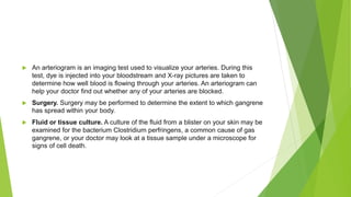  An arteriogram is an imaging test used to visualize your arteries. During this
test, dye is injected into your bloodstream and X-ray pictures are taken to
determine how well blood is flowing through your arteries. An arteriogram can
help your doctor find out whether any of your arteries are blocked.
 Surgery. Surgery may be performed to determine the extent to which gangrene
has spread within your body.
 Fluid or tissue culture. A culture of the fluid from a blister on your skin may be
examined for the bacterium Clostridium perfringens, a common cause of gas
gangrene, or your doctor may look at a tissue sample under a microscope for
signs of cell death.
 