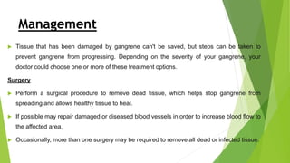 Management
 Tissue that has been damaged by gangrene can't be saved, but steps can be taken to
prevent gangrene from progressing. Depending on the severity of your gangrene, your
doctor could choose one or more of these treatment options.
Surgery
 Perform a surgical procedure to remove dead tissue, which helps stop gangrene from
spreading and allows healthy tissue to heal.
 If possible may repair damaged or diseased blood vessels in order to increase blood flow to
the affected area.
 Occasionally, more than one surgery may be required to remove all dead or infected tissue.
 