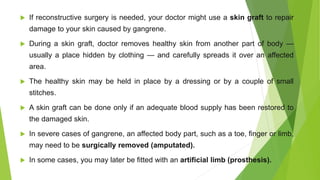  If reconstructive surgery is needed, your doctor might use a skin graft to repair
damage to your skin caused by gangrene.
 During a skin graft, doctor removes healthy skin from another part of body —
usually a place hidden by clothing — and carefully spreads it over an affected
area.
 The healthy skin may be held in place by a dressing or by a couple of small
stitches.
 A skin graft can be done only if an adequate blood supply has been restored to
the damaged skin.
 In severe cases of gangrene, an affected body part, such as a toe, finger or limb,
may need to be surgically removed (amputated).
 In some cases, you may later be fitted with an artificial limb (prosthesis).
 