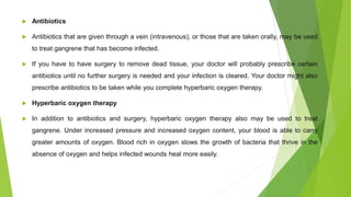  Antibiotics
 Antibiotics that are given through a vein (intravenous), or those that are taken orally, may be used
to treat gangrene that has become infected.
 If you have to have surgery to remove dead tissue, your doctor will probably prescribe certain
antibiotics until no further surgery is needed and your infection is cleared. Your doctor might also
prescribe antibiotics to be taken while you complete hyperbaric oxygen therapy.
 Hyperbaric oxygen therapy
 In addition to antibiotics and surgery, hyperbaric oxygen therapy also may be used to treat
gangrene. Under increased pressure and increased oxygen content, your blood is able to carry
greater amounts of oxygen. Blood rich in oxygen slows the growth of bacteria that thrive in the
absence of oxygen and helps infected wounds heal more easily.
 