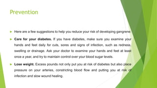 Prevention
 Here are a few suggestions to help you reduce your risk of developing gangrene:
 Care for your diabetes. If you have diabetes, make sure you examine your
hands and feet daily for cuts, sores and signs of infection, such as redness,
swelling or drainage. Ask your doctor to examine your hands and feet at least
once a year, and try to maintain control over your blood sugar levels.
 Lose weight. Excess pounds not only put you at risk of diabetes but also place
pressure on your arteries, constricting blood flow and putting you at risk of
infection and slow wound healing.
 