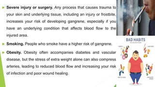  Severe injury or surgery. Any process that causes trauma to
your skin and underlying tissue, including an injury or frostbite,
increases your risk of developing gangrene, especially if you
have an underlying condition that affects blood flow to the
injured area.
 Smoking. People who smoke have a higher risk of gangrene.
 Obesity. Obesity often accompanies diabetes and vascular
disease, but the stress of extra weight alone can also compress
arteries, leading to reduced blood flow and increasing your risk
of infection and poor wound healing.
 