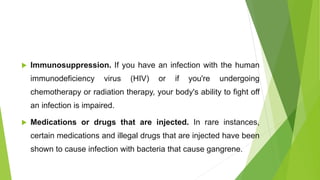  Immunosuppression. If you have an infection with the human
immunodeficiency virus (HIV) or if you're undergoing
chemotherapy or radiation therapy, your body's ability to fight off
an infection is impaired.
 Medications or drugs that are injected. In rare instances,
certain medications and illegal drugs that are injected have been
shown to cause infection with bacteria that cause gangrene.
 