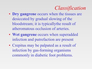 Classification
• Dry gangrene occurs when the tissues are
desiccated by gradual slowing of the
bloodstream; it is typicallythe result of
atheromatous occlusion of arteries.
• Wet gangrene occurs when superadded
infection and putrefaction are present
• Crepitus may be palpated as a result of
infection by gas-forming organisms
commonly in diabetic foot problems.
 