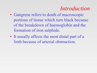 Introduction
• Gangrene refers to death of macroscopic
portions of tissue which turn black because
of the breakdown of haemoglobin and the
formation of iron sulphide.
• It usually affects the most distal part of a
limb because of arterial obstruction.
 