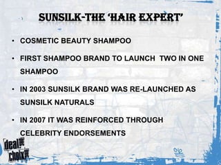 • COSMETIC BEAUTY SHAMPOO

• FIRST SHAMPOO BRAND TO LAUNCH TWO IN ONE
 SHAMPOO

• IN 2003 SUNSILK BRAND WAS RE-LAUNCHED AS
 SUNSILK NATURALS

• IN 2007 IT WAS REINFORCED THROUGH
 CELEBRITY ENDORSEMENTS
 