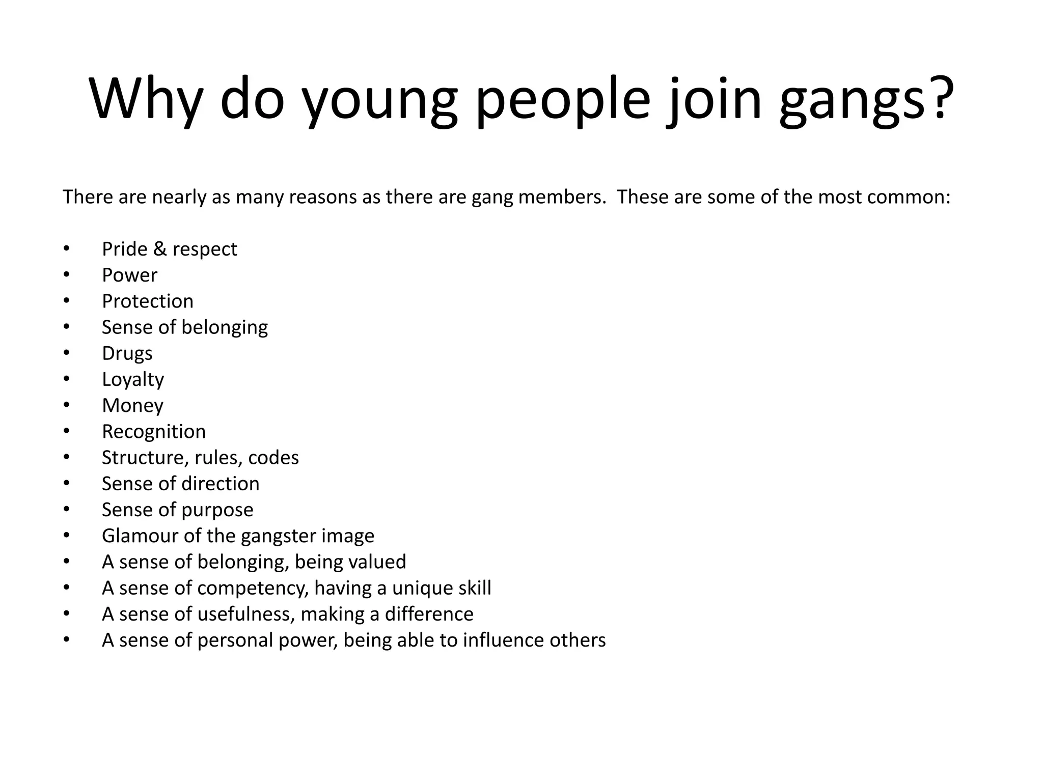 Why do young people join gangs?
There are nearly as many reasons as there are gang members. These are some of the most common:
• Pride & respect
• Power
• Protection
• Sense of belonging
• Drugs
• Loyalty
• Money
• Recognition
• Structure, rules, codes
• Sense of direction
• Sense of purpose
• Glamour of the gangster image
• A sense of belonging, being valued
• A sense of competency, having a unique skill
• A sense of usefulness, making a difference
• A sense of personal power, being able to influence others
 