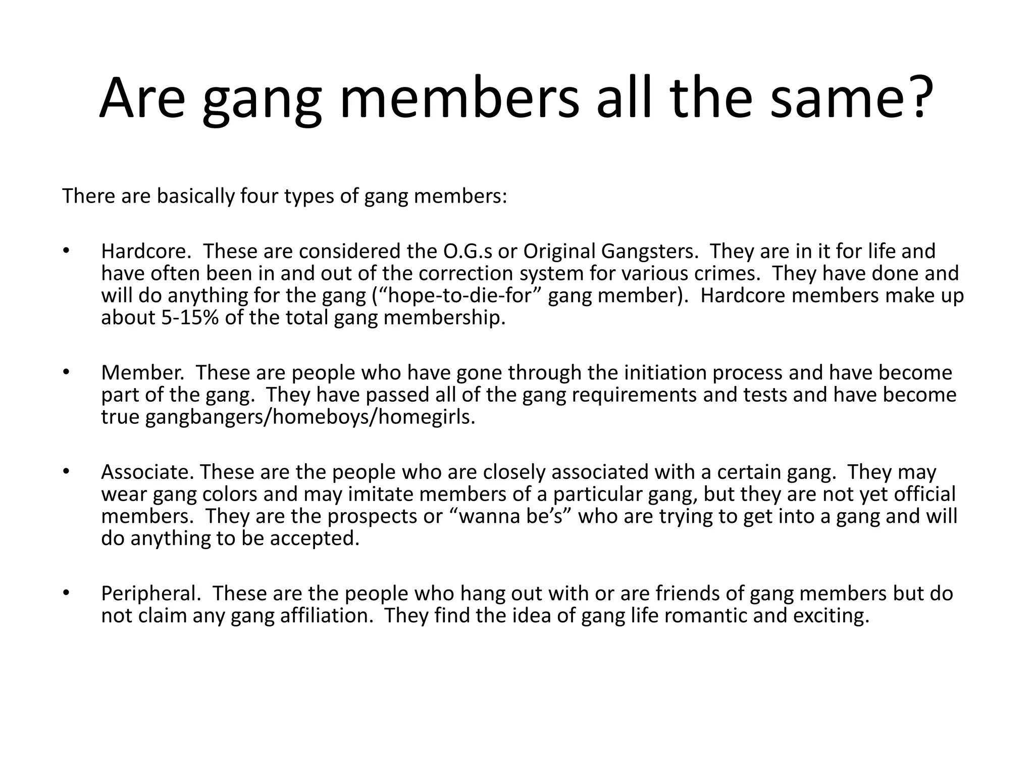 Are gang members all the same?
There are basically four types of gang members:
• Hardcore. These are considered the O.G.s or Original Gangsters. They are in it for life and
have often been in and out of the correction system for various crimes. They have done and
will do anything for the gang (“hope-to-die-for” gang member). Hardcore members make up
about 5-15% of the total gang membership.
• Member. These are people who have gone through the initiation process and have become
part of the gang. They have passed all of the gang requirements and tests and have become
true gangbangers/homeboys/homegirls.
• Associate. These are the people who are closely associated with a certain gang. They may
wear gang colors and may imitate members of a particular gang, but they are not yet official
members. They are the prospects or “wanna be’s” who are trying to get into a gang and will
do anything to be accepted.
• Peripheral. These are the people who hang out with or are friends of gang members but do
not claim any gang affiliation. They find the idea of gang life romantic and exciting.
 