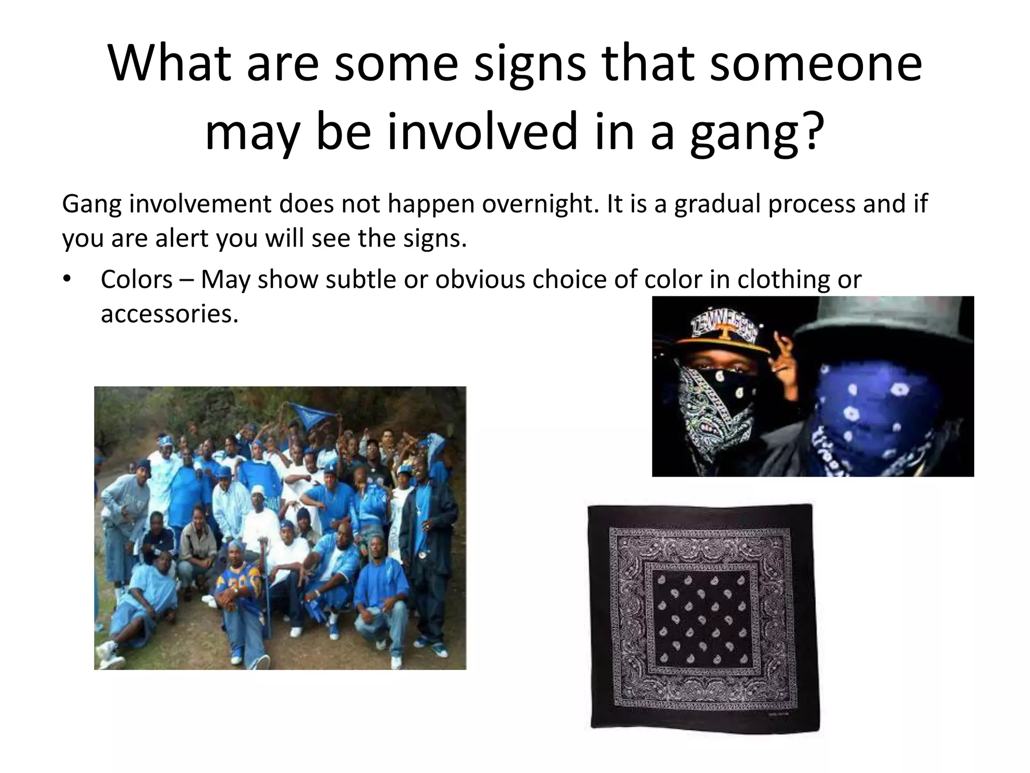 What are some signs that someone
may be involved in a gang?
Gang involvement does not happen overnight. It is a gradual process and if
you are alert you will see the signs.
• Colors – May show subtle or obvious choice of color in clothing or
accessories.
 