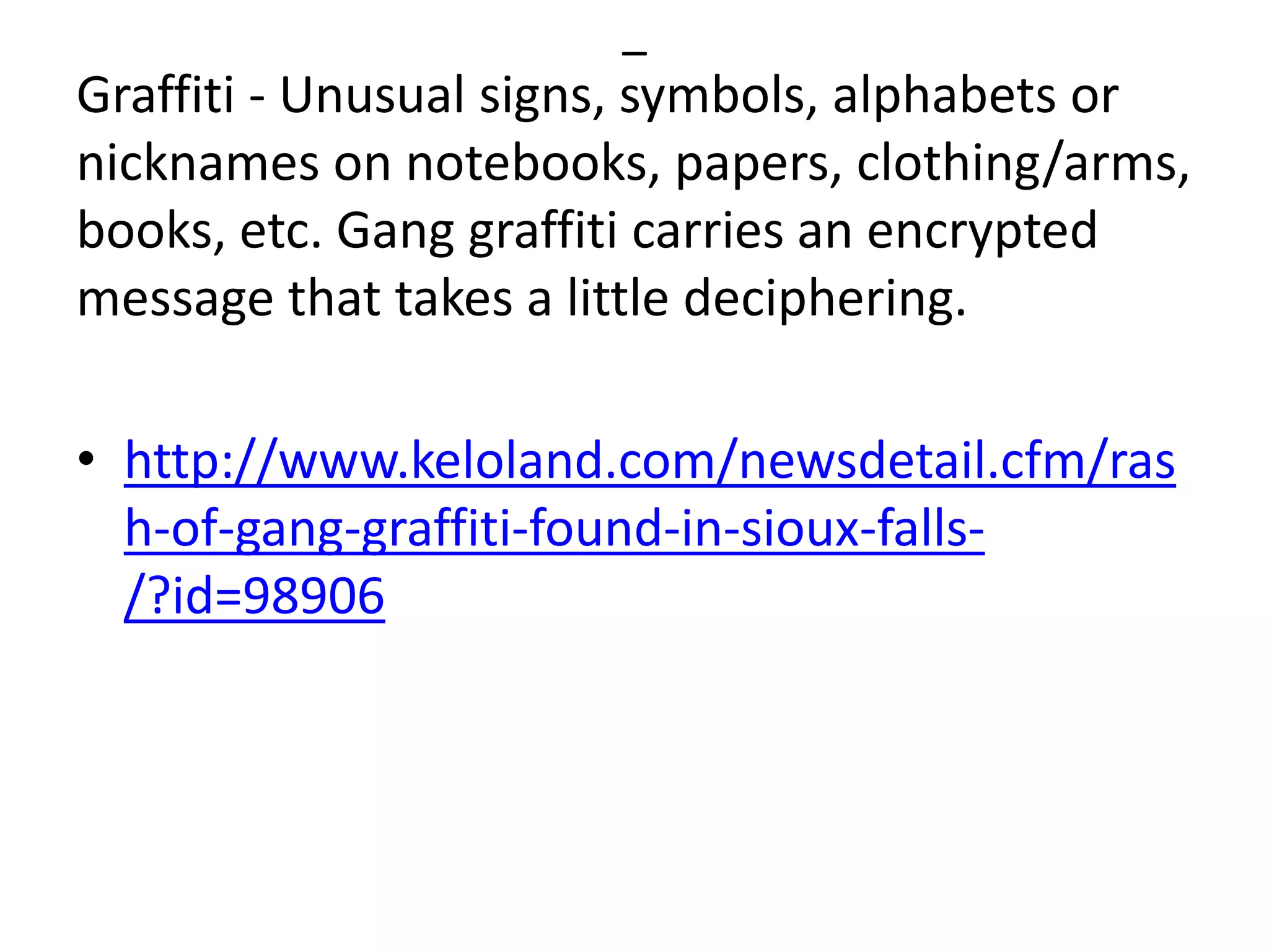–
Graffiti - Unusual signs, symbols, alphabets or
nicknames on notebooks, papers, clothing/arms,
books, etc. Gang graffiti carries an encrypted
message that takes a little deciphering.
• http://www.keloland.com/newsdetail.cfm/ras
h-of-gang-graffiti-found-in-sioux-falls-
/?id=98906
 