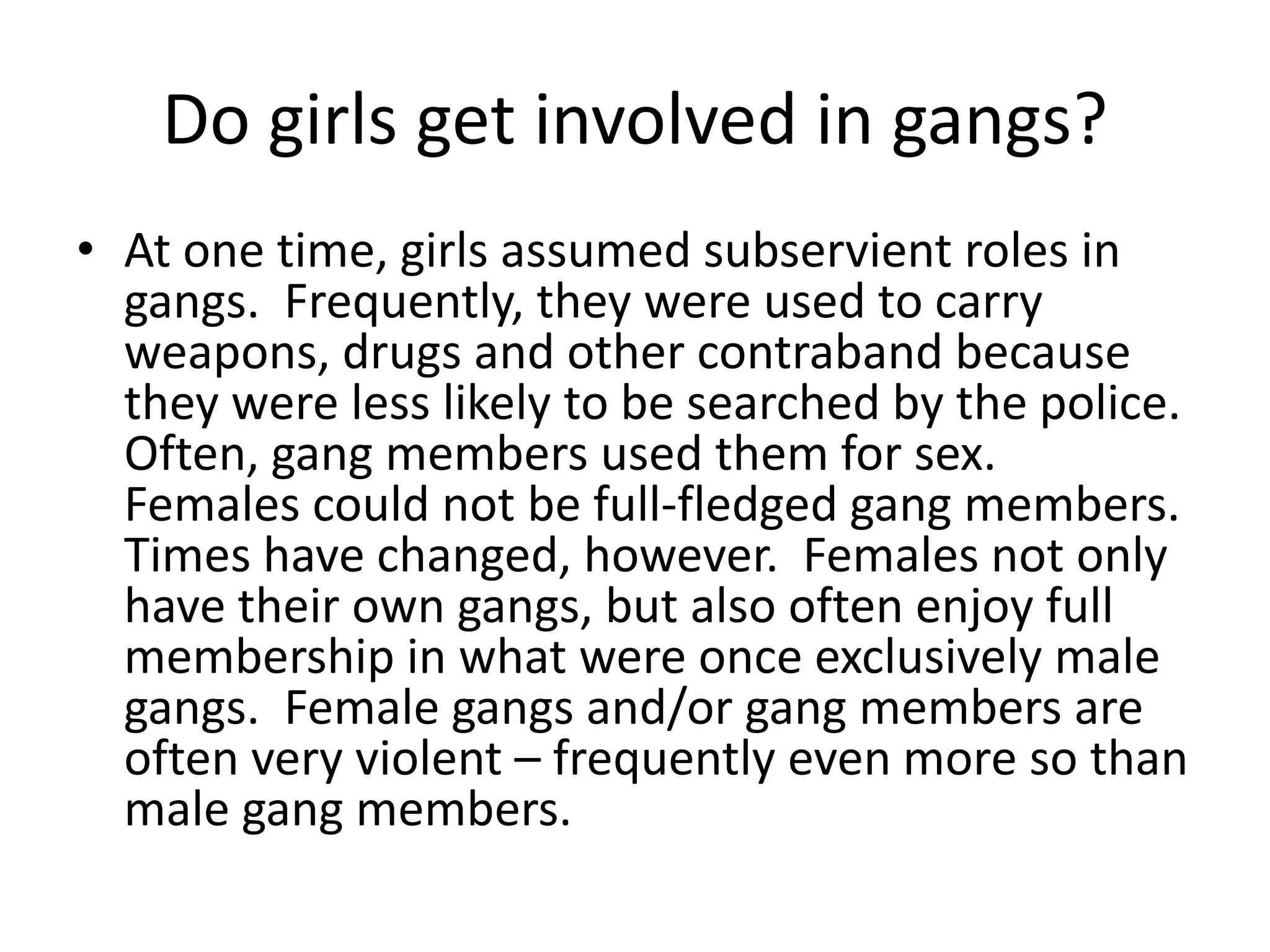 Do girls get involved in gangs?
• At one time, girls assumed subservient roles in
gangs. Frequently, they were used to carry
weapons, drugs and other contraband because
they were less likely to be searched by the police.
Often, gang members used them for sex.
Females could not be full-fledged gang members.
Times have changed, however. Females not only
have their own gangs, but also often enjoy full
membership in what were once exclusively male
gangs. Female gangs and/or gang members are
often very violent – frequently even more so than
male gang members.
 