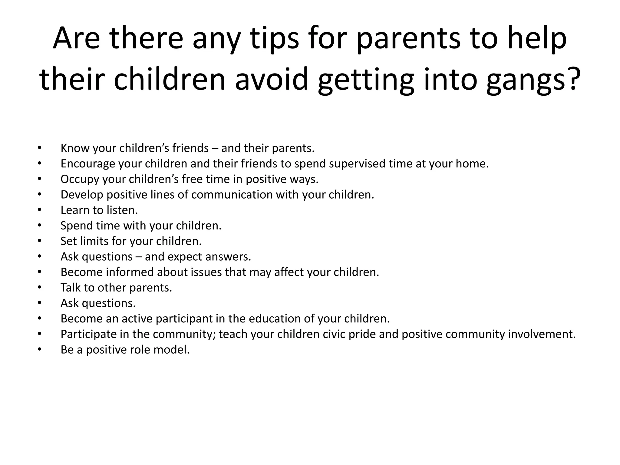 Are there any tips for parents to help
their children avoid getting into gangs?
• Know your children’s friends – and their parents.
• Encourage your children and their friends to spend supervised time at your home.
• Occupy your children’s free time in positive ways.
• Develop positive lines of communication with your children.
• Learn to listen.
• Spend time with your children.
• Set limits for your children.
• Ask questions – and expect answers.
• Become informed about issues that may affect your children.
• Talk to other parents.
• Ask questions.
• Become an active participant in the education of your children.
• Participate in the community; teach your children civic pride and positive community involvement.
• Be a positive role model.
 