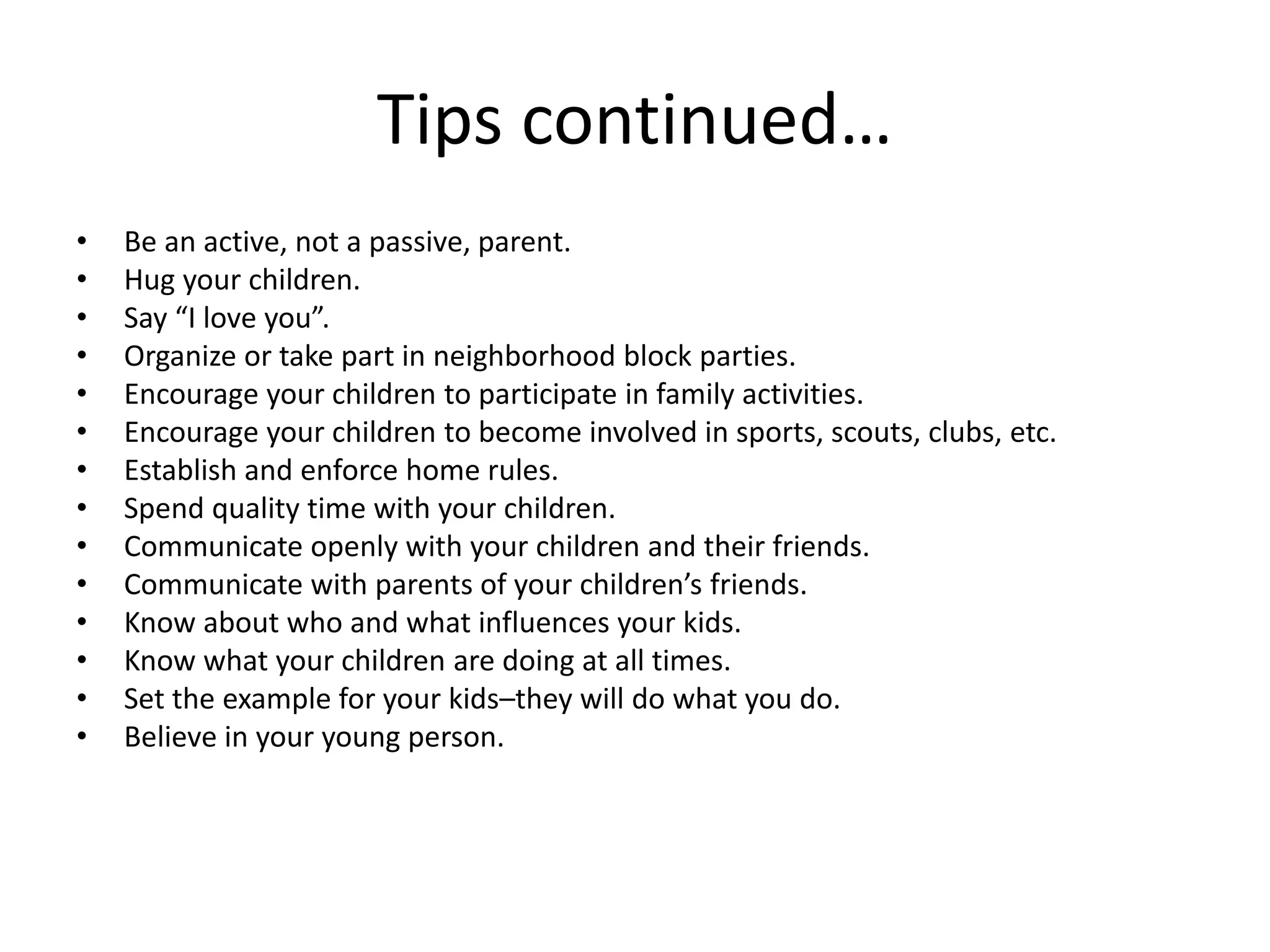 Tips continued…
• Be an active, not a passive, parent.
• Hug your children.
• Say “I love you”.
• Organize or take part in neighborhood block parties.
• Encourage your children to participate in family activities.
• Encourage your children to become involved in sports, scouts, clubs, etc.
• Establish and enforce home rules.
• Spend quality time with your children.
• Communicate openly with your children and their friends.
• Communicate with parents of your children’s friends.
• Know about who and what influences your kids.
• Know what your children are doing at all times.
• Set the example for your kids–they will do what you do.
• Believe in your young person.
 