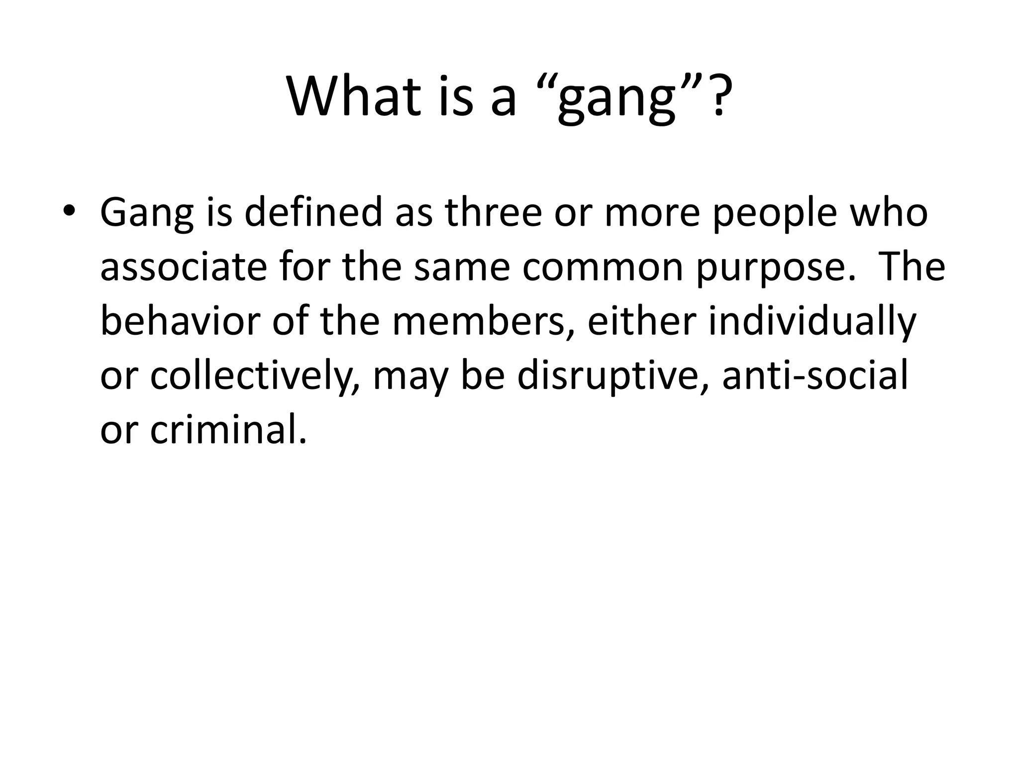 What is a “gang”?
• Gang is defined as three or more people who
associate for the same common purpose. The
behavior of the members, either individually
or collectively, may be disruptive, anti-social
or criminal.
 