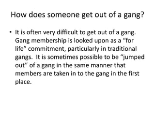 How does someone get out of a gang?
• It is often very difficult to get out of a gang.
Gang membership is looked upon as a “for
life” commitment, particularly in traditional
gangs. It is sometimes possible to be “jumped
out” of a gang in the same manner that
members are taken in to the gang in the first
place.
 