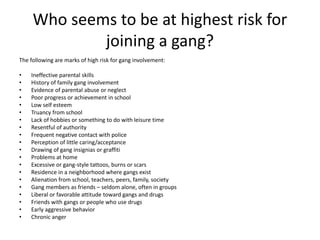 Who seems to be at highest risk for
joining a gang?
The following are marks of high risk for gang involvement:
• Ineffective parental skills
• History of family gang involvement
• Evidence of parental abuse or neglect
• Poor progress or achievement in school
• Low self esteem
• Truancy from school
• Lack of hobbies or something to do with leisure time
• Resentful of authority
• Frequent negative contact with police
• Perception of little caring/acceptance
• Drawing of gang insignias or graffiti
• Problems at home
• Excessive or gang-style tattoos, burns or scars
• Residence in a neighborhood where gangs exist
• Alienation from school, teachers, peers, family, society
• Gang members as friends – seldom alone, often in groups
• Liberal or favorable attitude toward gangs and drugs
• Friends with gangs or people who use drugs
• Early aggressive behavior
• Chronic anger
 