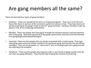 Are gang members all the same?
There are basically four types of gang members:
• Hardcore. These are considered the O.G.s or Original Gangsters. They are in it for life and
have often been in and out of the correction system for various crimes. They have done and
will do anything for the gang (“hope-to-die-for” gang member). Hardcore members make up
about 5-15% of the total gang membership.
• Member. These are people who have gone through the initiation process and have become
part of the gang. They have passed all of the gang requirements and tests and have become
true gangbangers/homeboys/homegirls.
• Associate. These are the people who are closely associated with a certain gang. They may
wear gang colors and may imitate members of a particular gang, but they are not yet official
members. They are the prospects or “wanna be’s” who are trying to get into a gang and will
do anything to be accepted.
• Peripheral. These are the people who hang out with or are friends of gang members but do
not claim any gang affiliation. They find the idea of gang life romantic and exciting.
 