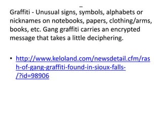 –
Graffiti - Unusual signs, symbols, alphabets or
nicknames on notebooks, papers, clothing/arms,
books, etc. Gang graffiti carries an encrypted
message that takes a little deciphering.
• http://www.keloland.com/newsdetail.cfm/ras
h-of-gang-graffiti-found-in-sioux-falls-
/?id=98906
 