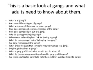 This is a basic look at gangs and what
adults need to know about them.
• What is a “gang”?
• Are there different types of gangs?
• What are some of the more common gangs?
• How does someone become a member of the gang?
• How does someone get out of a gang?
• Why do young people join gangs?
• Who seems to be at highest risk for joining a gang?
• What do members get out of belonging to a gang?
• Are gang members all the same?
• What are some signs that someone may be involved in a gang?
• Do girls get involved in gangs?
• What is gang graffiti and what should you do about it?
• What do the numbers sometimes found in gang graffiti mean?
• Are there any tips for parents to help their children avoid getting into gangs?
 