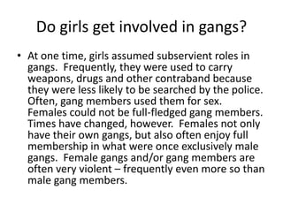 Do girls get involved in gangs?
• At one time, girls assumed subservient roles in
gangs. Frequently, they were used to carry
weapons, drugs and other contraband because
they were less likely to be searched by the police.
Often, gang members used them for sex.
Females could not be full-fledged gang members.
Times have changed, however. Females not only
have their own gangs, but also often enjoy full
membership in what were once exclusively male
gangs. Female gangs and/or gang members are
often very violent – frequently even more so than
male gang members.
 