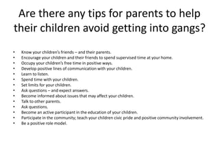 Are there any tips for parents to help
their children avoid getting into gangs?
• Know your children’s friends – and their parents.
• Encourage your children and their friends to spend supervised time at your home.
• Occupy your children’s free time in positive ways.
• Develop positive lines of communication with your children.
• Learn to listen.
• Spend time with your children.
• Set limits for your children.
• Ask questions – and expect answers.
• Become informed about issues that may affect your children.
• Talk to other parents.
• Ask questions.
• Become an active participant in the education of your children.
• Participate in the community; teach your children civic pride and positive community involvement.
• Be a positive role model.
 