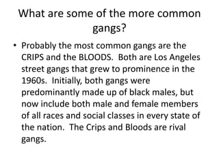 What are some of the more common
gangs?
• Probably the most common gangs are the
CRIPS and the BLOODS. Both are Los Angeles
street gangs that grew to prominence in the
1960s. Initially, both gangs were
predominantly made up of black males, but
now include both male and female members
of all races and social classes in every state of
the nation. The Crips and Bloods are rival
gangs.
 