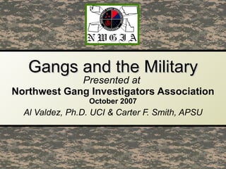 Gangs and the Military Presented at  Northwest Gang Investigators Association October   2007 Al Valdez, Ph.D. UCI & Carter F. Smith, APSU 