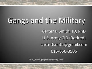 Gangs and the Military
                  Carter F. Smith, JD, PhD
                  U.S. Army CID (Retired)
                 carterfsmith@gmail.com
                       615-656-3505
      http://www.gangsinthemilitary.com
 