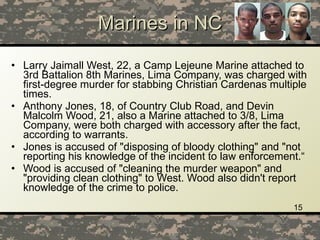 Marines in NC Larry Jaimall West, 22, a Camp Lejeune Marine attached to 3rd Battalion 8th Marines, Lima Company, was charged with first-degree murder for stabbing Christian Cardenas multiple times.  Anthony Jones, 18, of Country Club Road, and Devin Malcolm Wood, 21, also a Marine attached to 3/8, Lima Company, were both charged with accessory after the fact, according to warrants.  Jones is accused of "disposing of bloody clothing" and "not reporting his knowledge of the incident to law enforcement.“ Wood is accused of "cleaning the murder weapon" and "providing clean clothing" to West. Wood also didn't report knowledge of the crime to police.  