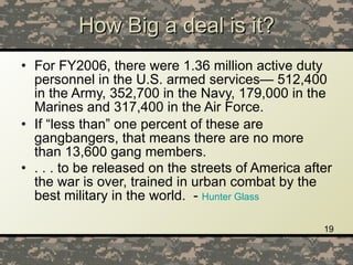 How Big a deal is it? For FY2006, there were 1.36 million active duty personnel in the U.S. armed services— 512,400 in the Army, 352,700 in the Navy, 179,000 in the Marines and 317,400 in the Air Force.  If “less than” one percent of these are gangbangers, that means there are no more than 13,600 gang members.  . . . to be released on the streets of America after the war is over, trained in urban combat by the best military in the world.  -  Hunter Glass 