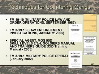 Techniques for Countering Gangs FM 19-10 (MILITARY POLICE LAW AND ORDER OPERATIONS, SEPTEMBER 1987) FM 3-19.13 (LAW ENFORCEMENT INVESTIGATIONS, JANUARY 2005) SPECIAL AGENT, MOS 95D  SKILL LEVELS 2/3/4, SOLDIERS MANUAL AND TRAINERS GUIDE  ( CID Training Manual - 2003) FM 3-19.1 MILITARY POLICE OPERATIONS (January 2002) 