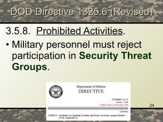 DOD Directive 1325.6 (Revised) 3.5.8.   Prohibited Activities .   Military personnel must reject participation in  Security Threat Groups . 