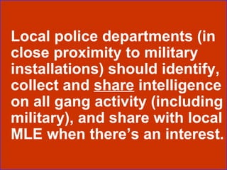 Local police departments (in close proximity to military installations) should identify, collect and  share  intelligence on all gang activity (including military), and share with local MLE when there’s an interest. 