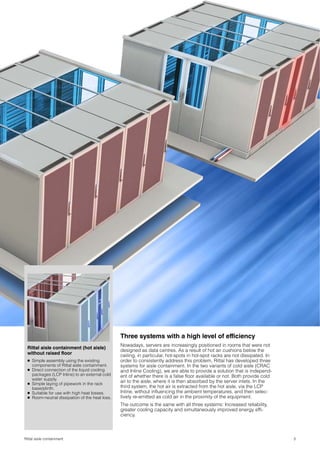 Three systems with a high level of efficiency
                                                Nowadays, servers are increasingly positioned in rooms that were not
 Rittal aisle containment (hot aisle)
                                                designed as data centres. As a result of hot air cushions below the
 without raised floor                           ceiling, in particular, hot-spots in hot-spot racks are not dissipated. In
 ● Simple assembly using the existing           order to consistently address this problem, Rittal has developed three
   components of Rittal aisle containment.      systems for aisle containment. In the two variants of cold aisle (CRAC
 ● Direct connection of the liquid cooling      and Inline Cooling), we are able to provide a solution that is independ-
   packages (LCP Inline) to an external cold    ent of whether there is a false floor available or not. Both provide cold
   water supply.
 ● Simple laying of pipework in the rack
                                                air to the aisle, where it is then absorbed by the server inlets. In the
   base/plinth.                                 third system, the hot air is extracted from the hot aisle, via the LCP
 ● Suitable for use with high heat losses.      Inline, without influencing the ambient temperatures, and then selec-
 ● Room-neutral dissipation of the heat loss.   tively re-emitted as cold air in the proximity of the equipment.
                                                The outcome is the same with all three systems: Increased reliability,
                                                greater cooling capacity and simultaneously improved energy effi-
                                                ciency.



Rittal aisle containment                                                                                                     3
 