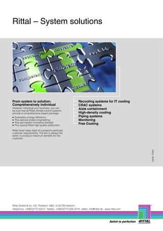 Rittal – System solutions




From system to solution:                                Recooling systems for IT cooling
Comprehensively individual                              CRAC systems
However individual your business, you can               Aisle containment
be sure that all Rittal climate control systems
provide a comprehensive expert package:                 High-density cooling
●   Exemplary energy efficiency                         Piping systems
●   Plus special project engineering                    Monitoring
●   Plus permanent innovative strength
●   Plus typical Rittal high-quality production.
                                                        Free Cooling

Rittal never loses sight of a project’s particular
customer requirements. The aim is always the
same: to produce maximum benefits for the
customer.




                                                                                                          04/09 E593




Rittal GmbH & Co. KG Postfach 1662 D-35726 Herborn
Telephone: +49(0)2772 505-0 Telefax: +49(0)2772 505-2319 eMail: info@rittal.de www.rittal.com




                                                                                   Switch to perfection
 