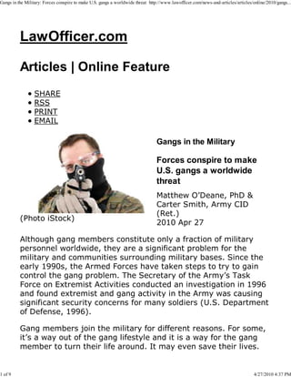 Gangs in the Military: Forces conspire to make U.S. gangs a worldwide threat http://www.lawofficer.com/news-and-articles/articles/online/2010/gangs...




          LawOfficer.com

          Articles | Online Feature
                 SHARE
                 RSS
                 PRINT
                 EMAIL

                                                                                Gangs in the Military

                                                                                Forces conspire to make
                                                                                U.S. gangs a worldwide
                                                                                threat
                                                                                Matthew O’Deane, PhD &
                                                                                Carter Smith, Army CID
                                                                                (Ret.)
          (Photo iStock)
                                                                                2010 Apr 27

          Although gang members constitute only a fraction of military
          personnel worldwide, they are a significant problem for the
          military and communities surrounding military bases. Since the
          early 1990s, the Armed Forces have taken steps to try to gain
          control the gang problem. The Secretary of the Army’s Task
          Force on Extremist Activities conducted an investigation in 1996
          and found extremist and gang activity in the Army was causing
          significant security concerns for many soldiers (U.S. Department
          of Defense, 1996).

          Gang members join the military for different reasons. For some,
          it’s a way out of the gang lifestyle and it is a way for the gang
          member to turn their life around. It may even save their lives.


1 of 9                                                                                                                            4/27/2010 4:37 PM
 
