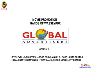 MOVIE PROMOTION
                 GANGS OF WASSEYPUR




                         ANDHERI


• EYE LEVEL • SOLUS VIEW • GOOD FOR CHANNELS • FMCG • AUTO SECTOR
 • REAL ESTATE COMPANIES • FINANCIAL CLIENTS & JEWELLERY BRANDS


                                                             www.globaladvertisers.in
 