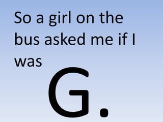 So a girl on the bus asked me if I was G. 