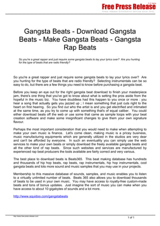 Gangsta Beats - Download Gangsta
       Beats - Make Gangsta Beats - Gangsta
                    Rap Beats
       So you're a great rapper and just require some gangsta beats to lay your lyrics over? Are you hunting
       for the type of beats that are radio friendly?




So you're a great rapper and just require some gangsta beats to lay your lyrics over? Are
you hunting for the type of beats that are radio friendly? Selecting instrumentals can be so
easy to do, but there are a few things you need to know before purchasing a gangsta beat.

Before you keep an eye out for the right gangsta beat download to finish your masterpiece
jam, there's one thing that you've got to know about what is setting the pros aside from the
hopeful in the music biz. You have doubtless had this happen to you once or more : you
hear a song that actually gets you jazzed up ; I mean something that just cuts right to the
heart on first hearing. So you find out who the artist is and you get electrified and intimated
at the same time, as you try to come up with something that's of equal caliber. You could
either download beats off the web or use some that came as sample loops with your beat
creation software and make some insignificant changes to give them your own signature
flavour.

Perhaps the most important consideration that you would need to make when attempting to
make your own music is finance. Let's come clean, making music is a pricey business,
music manufacturing equipments which are generally utilized in the studios are very dear
and can't be afforded by everyone. In such an eventuality you can simply use the web
services to make your own beats or simply download the freely available gangsta beats and
all the other kind of rap beats. Since such websites and services are manufactured by
experienced rap beat producers the tools available are fairly correct and very various.

The best place to download beats is Beats365. This beat making database has hundreds
and thousands of hip hop beats, rap beats, rap instrumentals, hip hop instrumentals, cool
gangsta beats and lots more sound and music samples that you may use in your projects.

Membership to this massive database of sounds, samples, and music enables you to listen
to a virtually unlimited number of beats. Beats 365 also allows you to download thousands
of beats to be used in your own music. You may have access to royalty-free custom-made
beats and tons of bonus updates. Just imagine the sort of music you can make when you
have access to about 10 gigabytes of sounds and a lot more.

http://www.squidoo.com/gangstabeats




http://www.free-press-release.com/
                                                                                                 1 of 1
 