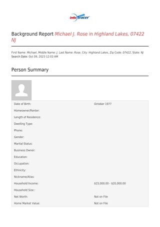 Background Report Michael J. Rose in Highland Lakes, 07422
NJ
First Name: Michael, Middle Name: J, Last Name: Rose, City: Highland Lakes, Zip Code: 07422, State: NJ
Search Date: Oct 09, 2023 12:03 AM
Person Summary
Date of Birth: October 1977
Homeowner/Renter:
Length of Residence:
Dwelling Type:
Phone:
Gender:
Marital Status:
Business Owner:
Education:
Occupation:
Ethnicity:
Nickname/Alias:
Household Income: $15,000.00 - $20,000.00
Household Size::
Net Worth: Not on File
Home Market Value: Not on File
 