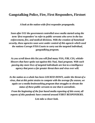Gangstalking Police, Fire, First Responders, Firstnet
A look at the nation-wide first responder propaganda.
Soon after 9/11 the government controlled news media started using the
term ‘first responders’ to refer to public servants who serve in the law
enforcement, fire, and medical divisions. With the creation of homeland
security, these agencies soon were under control of this agencie which used
the nations Corrupt FISA Courts to carry out the targeted individual,
gangstalking program.
As you scroll down this list you will find many NSA, FBI, CIA, whistle-
blowers that have spoke out against this Nazi, Stasi program. With each
passing day more lives of targeted individuals are lost to a intelligence
agency that poses a far greater threat then and virus ever will.
As the nation as a whole has been LOCKED DOWN, under the threat of a
virus, that at this point strains to compete with the average flu season, we
again see a media brainwashing program that struggles to elevate the
status of these public servants to one that is unrealistic.
From the beginning of the fear based media reporting of this event, all
reports of this pandemic have centered around FIRST RESPONDERS.
Lets take a closer look.
 