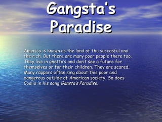 Gangsta’s Paradise America is known as the land of the succesful and the rich. But there are many poor people there too. They live in ghetto’s and don’t see a future for themselves or for their children. They are scared. Many rappers often sing about this poor and dangerous outside of American society. So does Coolio in his song  Gansta’s Paradise. 