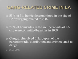 GANG-RELATED CRIME IN LA55 % of 314 homicidescommitted in the city of LA weregang-related in 200970 % of homicides in the southernparts of LA city werecommittedbygangs in 2009Gangsareinvolved in largepart of the narcoticstrade, distribution and crimerelated to drugs.(Source LAPD)