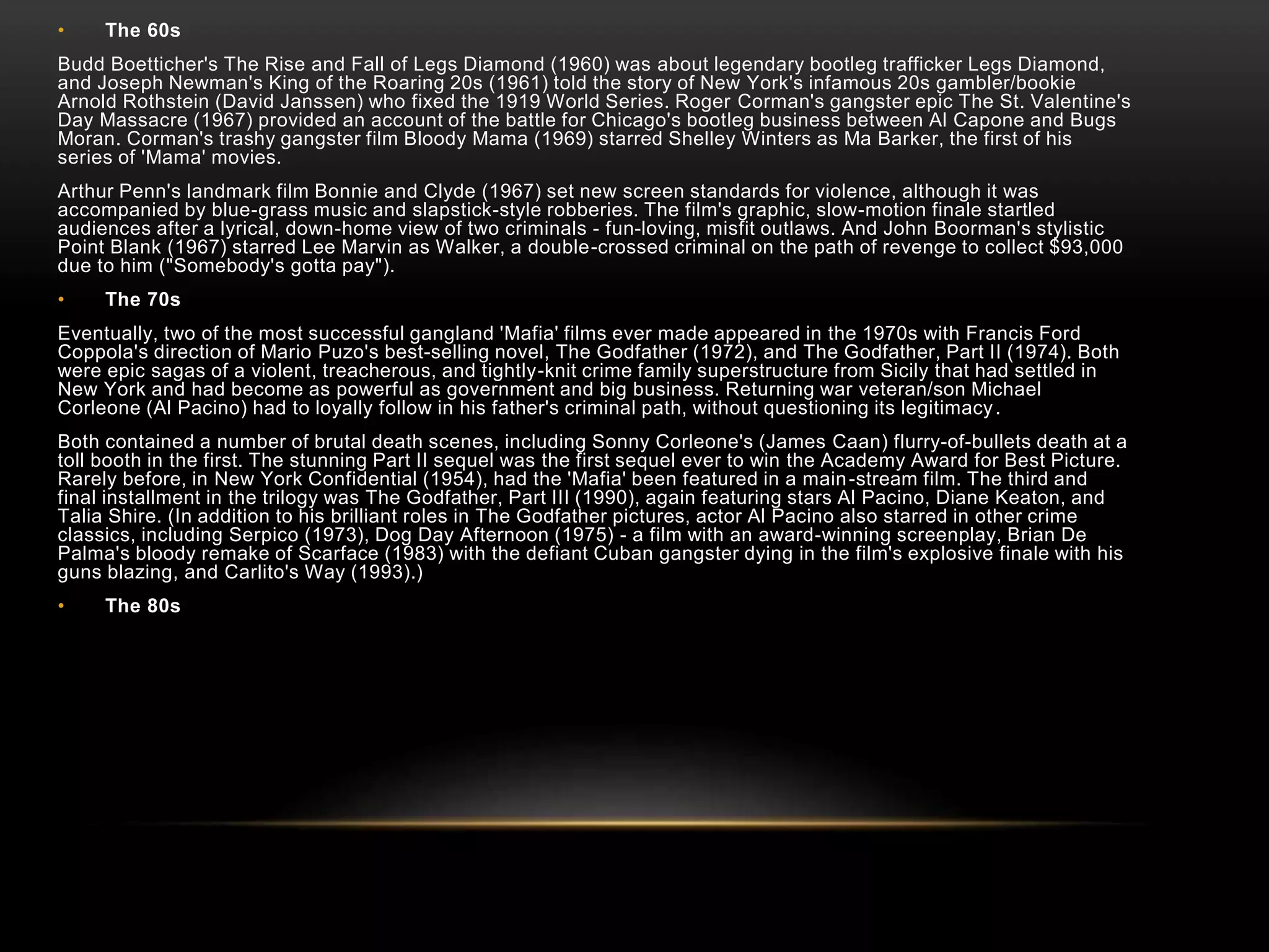 • The 60s 
Budd Boetticher's The Rise and Fall of Legs Diamond (1960) was about legendary bootleg trafficker Legs Diamond, 
and Joseph Newman's King of the Roaring 20s (1961) told the story of New York's infamous 20s gambler/bookie 
Arnold Rothstein (David Janssen) who fixed the 1919 World Series. Roger Corman's gangster epic The St. Valentine's 
Day Massacre (1967) provided an account of the battle for Chicago's bootleg business between Al Capone and Bugs 
Moran. Corman's trashy gangster film Bloody Mama (1969) starred Shelley Winters as Ma Barker, the first of his 
series of 'Mama' movies. 
Arthur Penn's landmark film Bonnie and Clyde (1967) set new screen standards for violence, although it was 
accompanied by blue-grass music and slapstick-style robberies. The film's graphic, slow-motion finale startled 
audiences after a lyrical, down-home view of two criminals - fun-loving, misfit outlaws. And John Boorman's stylistic 
Point Blank (1967) starred Lee Marvin as Walker, a double-crossed criminal on the path of revenge to collect $93,000 
due to him ("Somebody's gotta pay"). 
• The 70s 
Eventually, two of the most successful gangland 'Mafia' films ever made appeared in the 1970s with Francis Ford 
Coppola's direction of Mario Puzo's best-selling novel, The Godfather (1972), and The Godfather, Part II (1974). Both 
were epic sagas of a violent, treacherous, and tightly-knit crime family superstructure from Sicily that had settled in 
New York and had become as powerful as government and big business. Returning war veteran/son Michael 
Corleone (Al Pacino) had to loyally follow in his father's criminal path, without questioning its legitimacy. 
Both contained a number of brutal death scenes, including Sonny Corleone's (James Caan) flurry-of-bullets death at a 
toll booth in the first. The stunning Part II sequel was the first sequel ever to win the Academy Award for Best Picture. 
Rarely before, in New York Confidential (1954), had the 'Mafia' been featured in a main-stream film. The third and 
final installment in the trilogy was The Godfather, Part III (1990), again featuring stars Al Pacino, Diane Keaton, and 
Talia Shire. (In addition to his brilliant roles in The Godfather pictures, actor Al Pacino also starred in other crime 
classics, including Serpico (1973), Dog Day Afternoon (1975) - a film with an award-winning screenplay, Brian De 
Palma's bloody remake of Scarface (1983) with the defiant Cuban gangster dying in the film's explosive finale with his 
guns blazing, and Carlito's Way (1993).) 
• The 80s 
