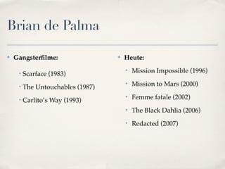 Brian de Palma

✤   Gangsterﬁlme:                  ✤   Heute:

     ❖
         Scarface (1983)
                                       ✤
                                           Mission Impossible (1996)

     ❖
         The Untouchables (1987)
                                       ✤
                                           Mission to Mars (2000)

     ❖
         Carlito’s Way (1993)
                                       ✤
                                           Femme fatale (2002)
                                       ✤
                                           The Black Dahlia (2006)
                                       ✤
                                           Redacted (2007)
 