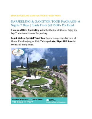 GANGTOK DARJEELING TOUR PACKAGE
BOOK DARJEELING GANGTOK TOUR AT BEST PRICE
DARJEELING & GANGTOK TOUR PACKAGE- 6
Nights 7 Days | Starts From @15500/- Per Head
Queens of Hills Darjeeling with the Capital of Sikkim. Enjoy the
Toy Train ride - famous Darjeeling
Tea & Sikkim Special Temi Tea. Capture a spectacular view of
Mount Kanchanjungha. Visit Tshangu Lake, Tiger Hill Sunrise
Point and many more.
 