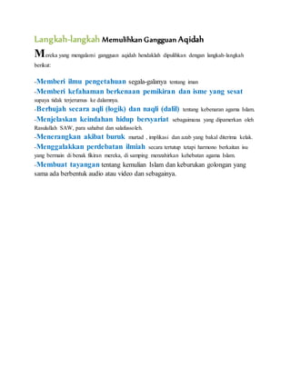 Langkah-langkah Memulihkan Gangguan Aqidah 
Mereka yang mengalami gangguan aqidah hendaklah dipulihkan dengan langkah-langkah 
berikut: 
-Memberi ilmu pengetahuan segala-galanya tentang iman 
-Memberi kefahaman berkenaan pemikiran dan isme yang sesat 
supaya tidak terjerumus ke dalamnya. 
-Berhujah secara aqli (logik) dan naqli (dalil) tentang kebenaran agama Islam. 
-Menjelaskan keindahan hidup bersyariat sebagaimana yang dipamerkan oleh 
Rasulullah SAW, para sahabat dan salafussoleh. 
-Menerangkan akibat buruk murtad , implikasi dan azab yang bakal diterima kelak. 
-Menggalakkan perdebatan ilmiah secara tertutup tetapi harmono berkaitan isu 
yang bermain di benak fikiran mereka, di samping menzahirkan kehebatan agama Islam. 
-Membuat tayangan tentang kemulian Islam dan keburukan golongan yang 
sama ada berbentuk audio atau video dan sebagainya. 
