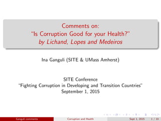 Comments on:
“Is Corruption Good for your Health?”
by Lichand, Lopes and Medeiros
Ina Ganguli (SITE & UMass Amherst)
SITE Conference
“Fighting Corruption in Developing and Transition Countries”
September 1, 2015
Ganguli comments Corruption and Health Sept 1, 2015 1 / 10
 