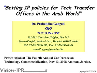 Dr. Prabuddha Ganguli  CEO “ VISION-IPR” 101-201, Sun View Heights, Plot 262, Sher-e-Punjab, Andheri East, Mumbai 400101, India Tel: 91-22-28264348; Fax: 91-22-28264344 e-mail: pgang@mtnl.net.in “ Setting IP policies for Tech Transfer Offices in the Arab World” Presentation at The Fourth Annual Conference on Technology Commercialization, Nov 13, 2008 Amman, Jordan. 