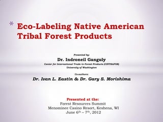 *   Eco-Labeling Native American
    Tribal Forest Products

                                   Presented by:

                     Dr. Indroneil Ganguly
           Center for International Trade in Forest Products (CINTRAFOR)
                             University of Washington


                                   Co-authors:

       Dr. Ivan L. Eastin & Dr. Gary S. Morishima



                      Presented at the:
                   Forest Resources Summit
              Menominee Casino Resort, Keshena, WI
                      June 6th – 7th, 2012
 
